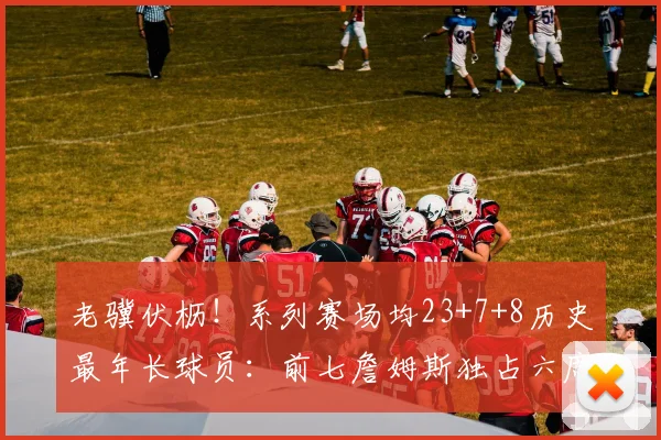 老骥伏枥！系列赛场均23+7+8历史最年长球员：前七詹姆斯独占六席