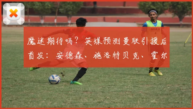魔迷期待吗？英媒预测曼联引援后首发：安德森、施洛特贝克、霍尔
