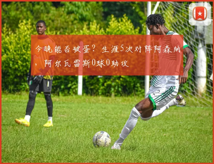 今晚能否破蛋？生涯5次对阵阿森纳，阿尔瓦雷斯0球0助攻